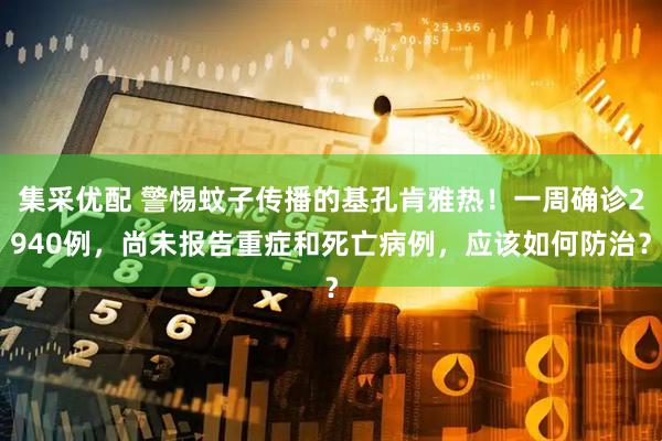 集采优配 警惕蚊子传播的基孔肯雅热！一周确诊2940例，尚未报告重症和死亡病例，应该如何防治？
