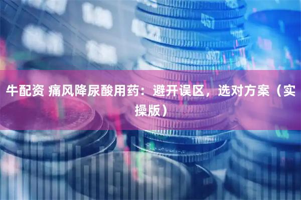 牛配资 痛风降尿酸用药：避开误区，选对方案（实操版）