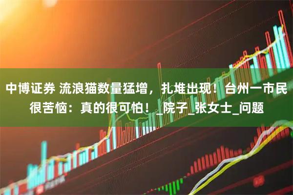 中博证券 流浪猫数量猛增，扎堆出现！台州一市民很苦恼：真的很可怕！_院子_张女士_问题