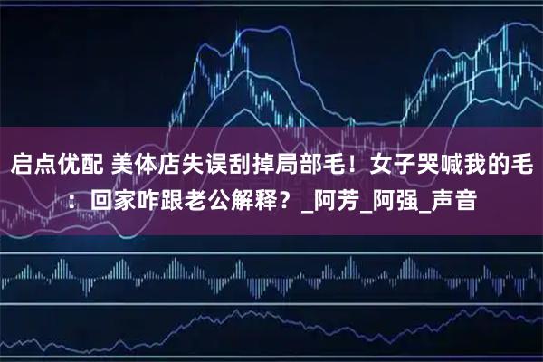 启点优配 美体店失误刮掉局部毛！女子哭喊我的毛：回家咋跟老公解释？_阿芳_阿强_声音