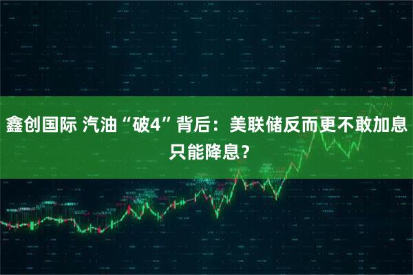 鑫创国际 汽油“破4”背后：美联储反而更不敢加息 只能降息？