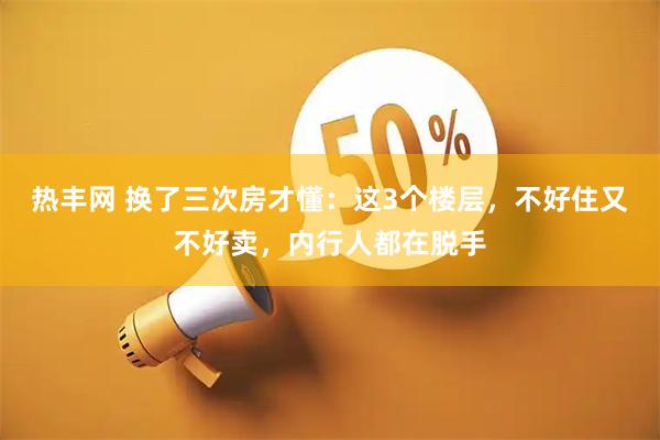 热丰网 换了三次房才懂：这3个楼层，不好住又不好卖，内行人都在脱手