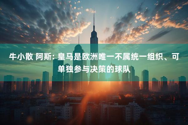牛小散 阿斯: 皇马是欧洲唯一不属统一组织、可单独参与决策的球队