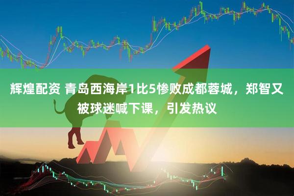 辉煌配资 青岛西海岸1比5惨败成都蓉城，郑智又被球迷喊下课，引发热议
