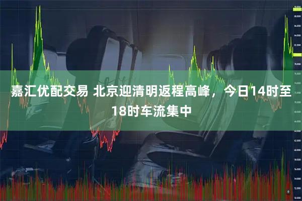 嘉汇优配交易 北京迎清明返程高峰，今日14时至18时车流集中